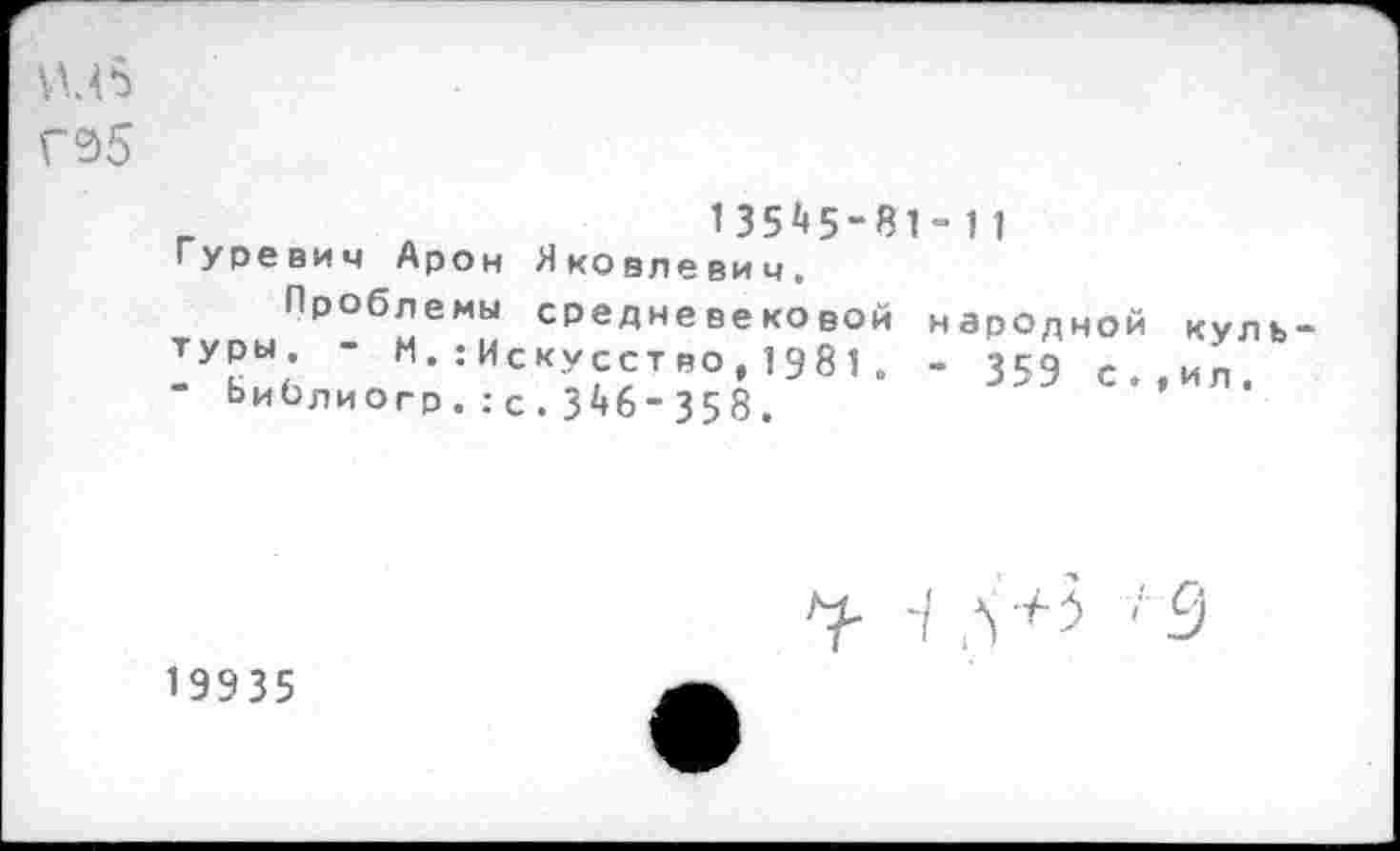 ﻿УМ 5 Г95
г	135*5-81-11
Гуревич Арон Яковлевич.
Проблемы средневековой народной туры. - М.^Искусство,1981. - 3К9 с " Ьиблиогр.:с.3*6-358.
кул ь-»и л.
г -/ л +З '9
19935